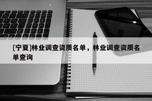 [寧夏]林業(yè)調(diào)查資質(zhì)名單，林業(yè)調(diào)查資質(zhì)名單查詢