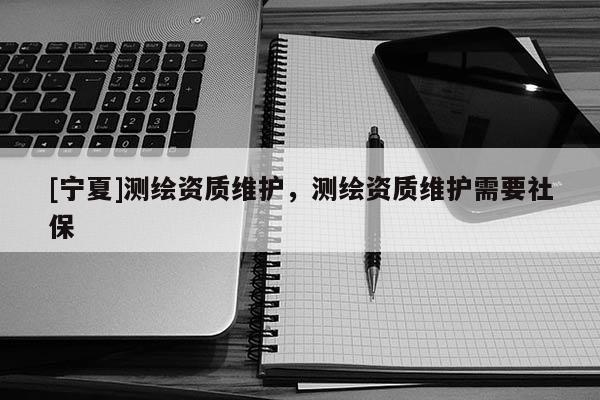 [寧夏]測繪資質(zhì)維護(hù)，測繪資質(zhì)維護(hù)需要社保