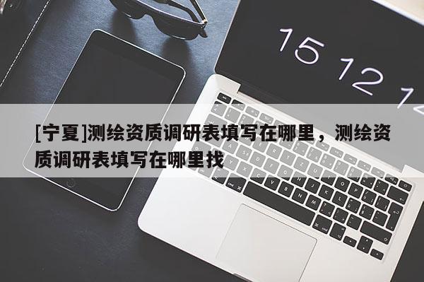 [寧夏]測繪資質(zhì)調(diào)研表填寫在哪里，測繪資質(zhì)調(diào)研表填寫在哪里找