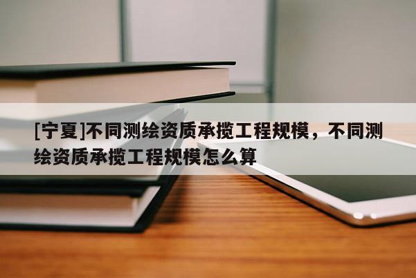 [寧夏]不同測繪資質(zhì)承攬工程規(guī)模，不同測繪資質(zhì)承攬工程規(guī)模怎么算