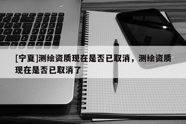 [寧夏]測(cè)繪資質(zhì)現(xiàn)在是否已取消，測(cè)繪資質(zhì)現(xiàn)在是否已取消了