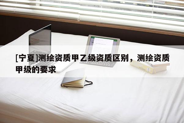 [寧夏]測繪資質(zhì)甲乙級資質(zhì)區(qū)別，測繪資質(zhì)甲級的要求