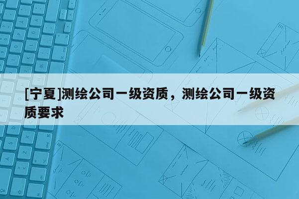 [寧夏]測(cè)繪公司一級(jí)資質(zhì)，測(cè)繪公司一級(jí)資質(zhì)要求