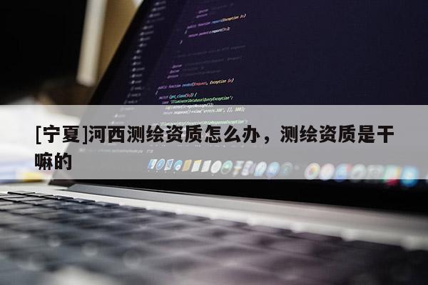 [寧夏]河西測繪資質(zhì)怎么辦，測繪資質(zhì)是干嘛的
