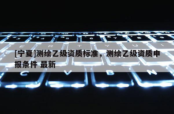 [寧夏]測(cè)繪乙級(jí)資質(zhì)標(biāo)準(zhǔn)，測(cè)繪乙級(jí)資質(zhì)申報(bào)條件 最新