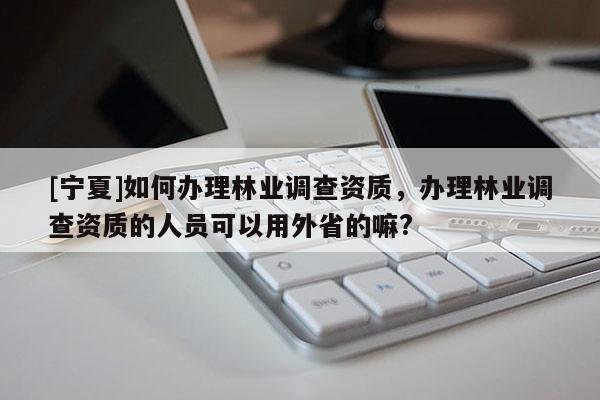 [寧夏]如何辦理林業(yè)調(diào)查資質(zhì)，辦理林業(yè)調(diào)查資質(zhì)的人員可以用外省的嘛?
