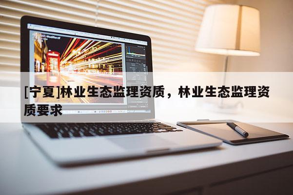 [寧夏]林業(yè)生態(tài)監(jiān)理資質(zhì)，林業(yè)生態(tài)監(jiān)理資質(zhì)要求