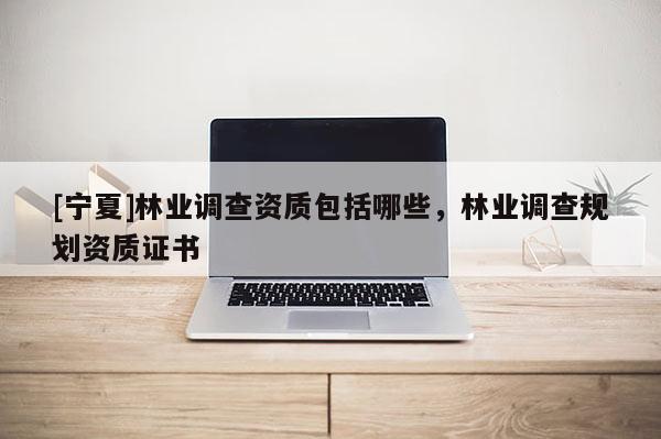 [寧夏]林業(yè)調(diào)查資質(zhì)包括哪些，林業(yè)調(diào)查規(guī)劃資質(zhì)證書