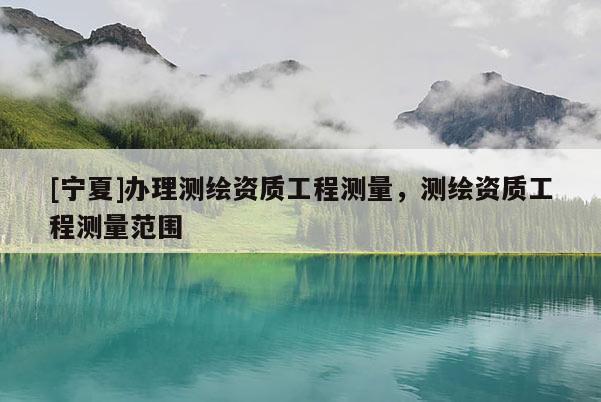 [寧夏]辦理測繪資質(zhì)工程測量，測繪資質(zhì)工程測量范圍