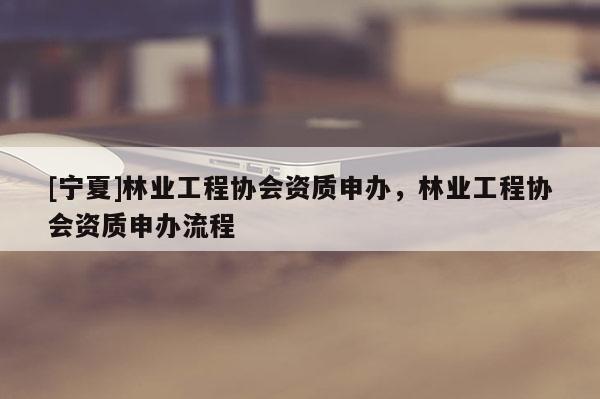 [寧夏]林業(yè)工程協(xié)會資質(zhì)申辦，林業(yè)工程協(xié)會資質(zhì)申辦流程
