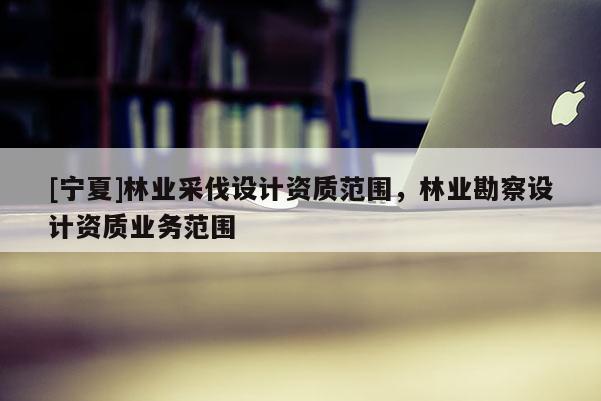 [寧夏]林業(yè)采伐設(shè)計資質(zhì)范圍，林業(yè)勘察設(shè)計資質(zhì)業(yè)務(wù)范圍