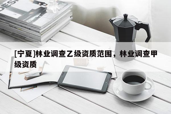 [寧夏]林業(yè)調(diào)查乙級(jí)資質(zhì)范圍，林業(yè)調(diào)查甲級(jí)資質(zhì)