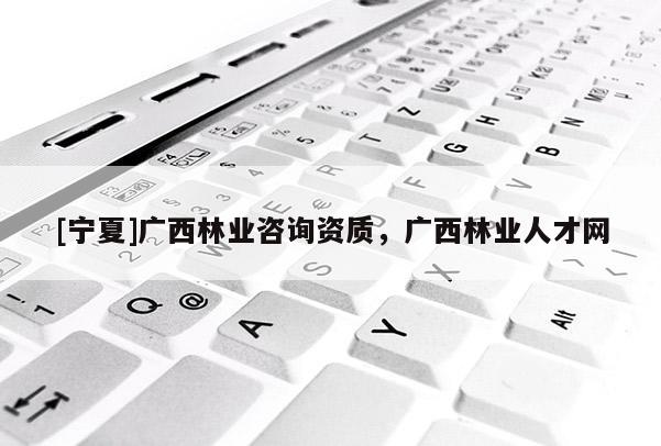 [寧夏]廣西林業(yè)咨詢資質(zhì)，廣西林業(yè)人才網(wǎng)