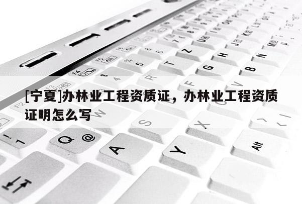 [寧夏]辦林業(yè)工程資質(zhì)證，辦林業(yè)工程資質(zhì)證明怎么寫