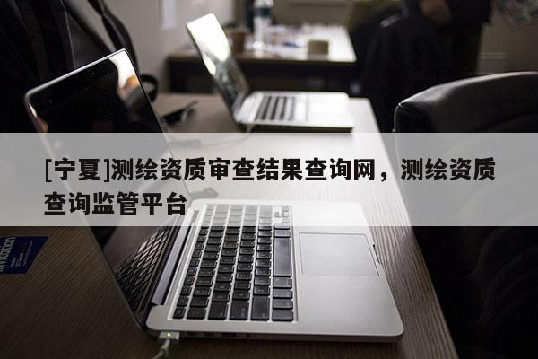 [寧夏]測(cè)繪資質(zhì)審查結(jié)果查詢(xún)網(wǎng)，測(cè)繪資質(zhì)查詢(xún)監(jiān)管平臺(tái)