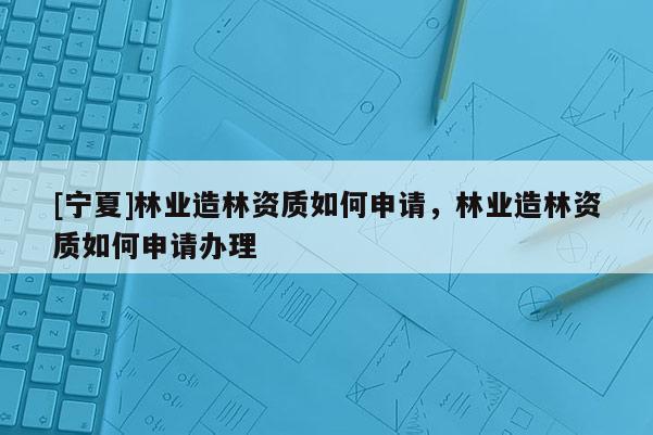 [寧夏]林業(yè)造林資質(zhì)如何申請(qǐng)，林業(yè)造林資質(zhì)如何申請(qǐng)辦理