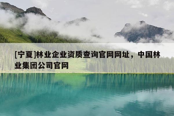 [寧夏]林業(yè)企業(yè)資質(zhì)查詢(xún)官網(wǎng)網(wǎng)址，中國(guó)林業(yè)集團(tuán)公司官網(wǎng)