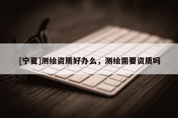 [寧夏]測繪資質(zhì)好辦么，測繪需要資質(zhì)嗎