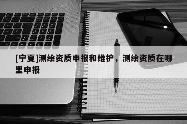[寧夏]測繪資質(zhì)申報和維護(hù)，測繪資質(zhì)在哪里申報
