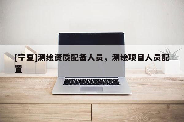 [寧夏]測繪資質(zhì)配備人員，測繪項(xiàng)目人員配置