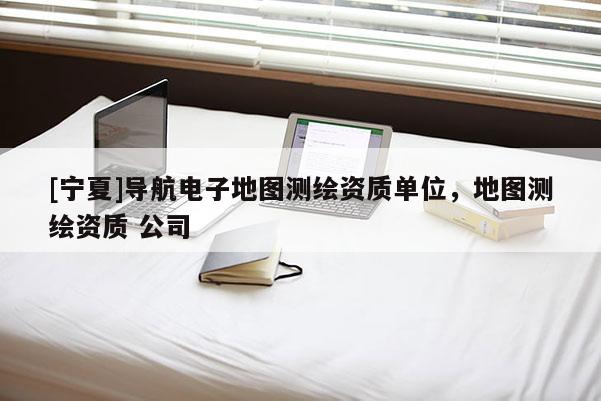 [寧夏]導(dǎo)航電子地圖測繪資質(zhì)單位，地圖測繪資質(zhì) 公司