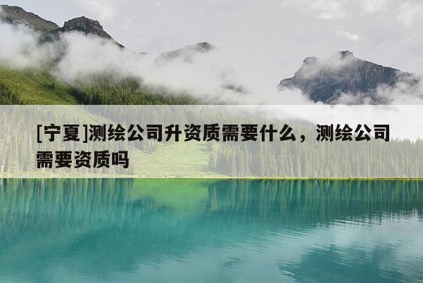 [寧夏]測(cè)繪公司升資質(zhì)需要什么，測(cè)繪公司需要資質(zhì)嗎