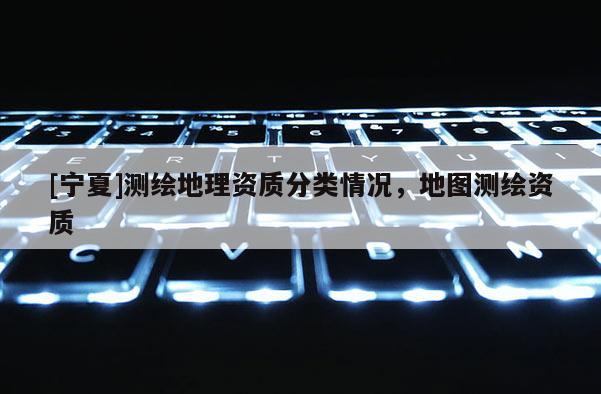 [寧夏]測(cè)繪地理資質(zhì)分類情況，地圖測(cè)繪資質(zhì)