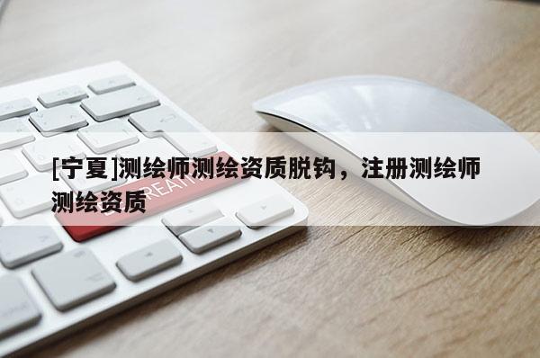 [寧夏]測繪師測繪資質(zhì)脫鉤，注冊測繪師 測繪資質(zhì)