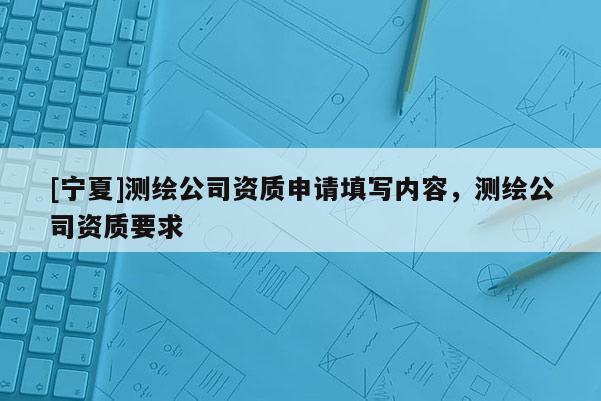 [寧夏]測(cè)繪公司資質(zhì)申請(qǐng)?zhí)顚憙?nèi)容，測(cè)繪公司資質(zhì)要求
