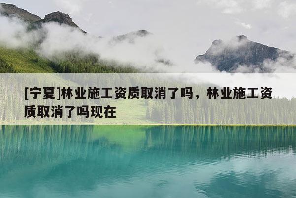 [寧夏]林業(yè)施工資質(zhì)取消了嗎，林業(yè)施工資質(zhì)取消了嗎現(xiàn)在