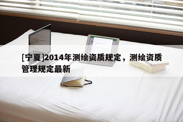 [寧夏]2014年測繪資質(zhì)規(guī)定，測繪資質(zhì)管理規(guī)定最新