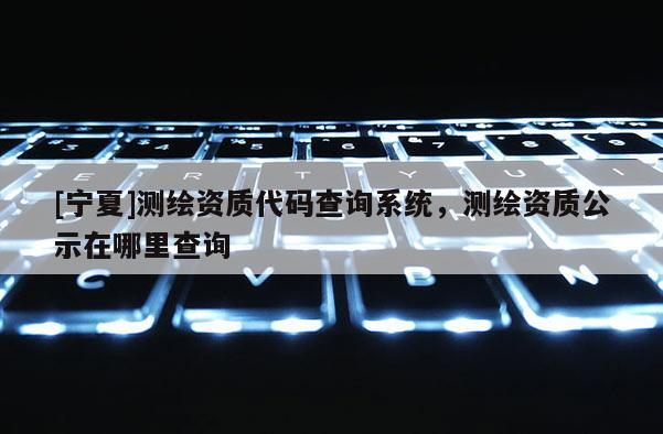 [寧夏]測繪資質(zhì)代碼查詢系統(tǒng)，測繪資質(zhì)公示在哪里查詢
