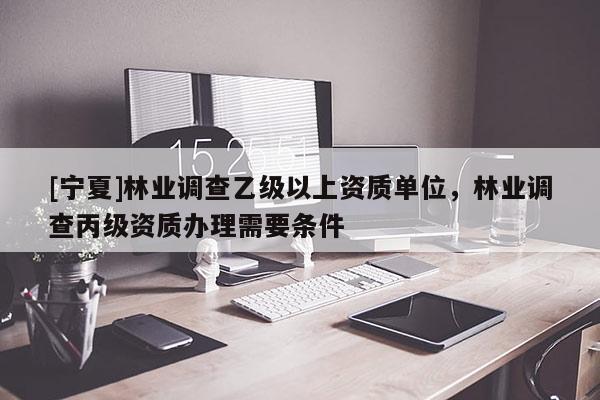 [寧夏]林業(yè)調(diào)查乙級(jí)以上資質(zhì)單位，林業(yè)調(diào)查丙級(jí)資質(zhì)辦理需要條件