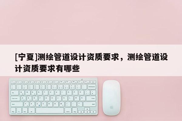 [寧夏]測繪管道設計資質要求，測繪管道設計資質要求有哪些