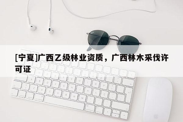 [寧夏]廣西乙級林業(yè)資質(zhì)，廣西林木采伐許可證