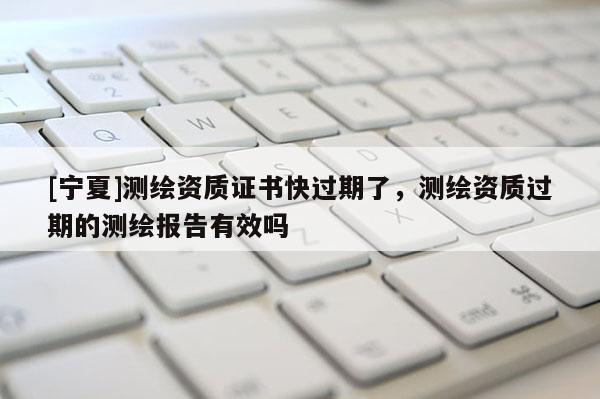 [寧夏]測繪資質(zhì)證書快過期了，測繪資質(zhì)過期的測繪報告有效嗎