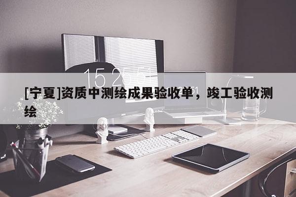 [寧夏]資質(zhì)中測(cè)繪成果驗(yàn)收單，竣工驗(yàn)收測(cè)繪