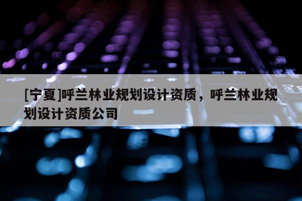 [寧夏]呼蘭林業(yè)規(guī)劃設(shè)計(jì)資質(zhì)，呼蘭林業(yè)規(guī)劃設(shè)計(jì)資質(zhì)公司