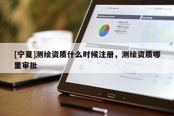[寧夏]測繪資質(zhì)什么時候注冊，測繪資質(zhì)哪里審批