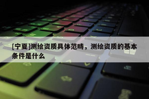 [寧夏]測繪資質(zhì)具體范疇，測繪資質(zhì)的基本條件是什么