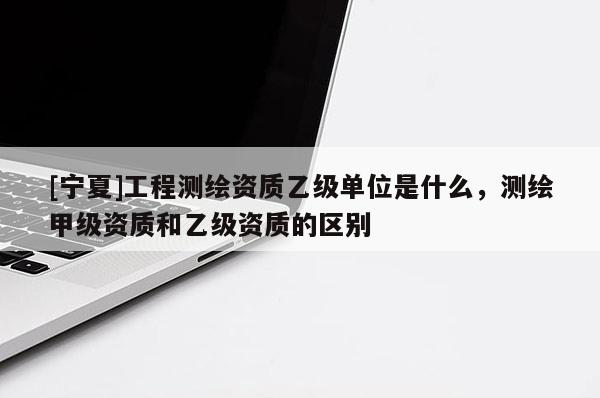 [寧夏]工程測繪資質(zhì)乙級單位是什么，測繪甲級資質(zhì)和乙級資質(zhì)的區(qū)別