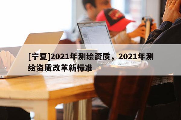 [寧夏]2021年測繪資質(zhì)，2021年測繪資質(zhì)改革新標準