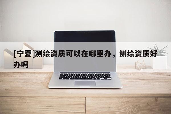 [寧夏]測繪資質(zhì)可以在哪里辦，測繪資質(zhì)好辦嗎