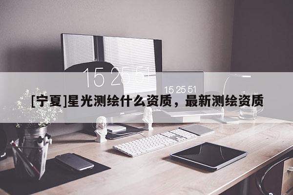 [寧夏]星光測繪什么資質(zhì)，最新測繪資質(zhì)