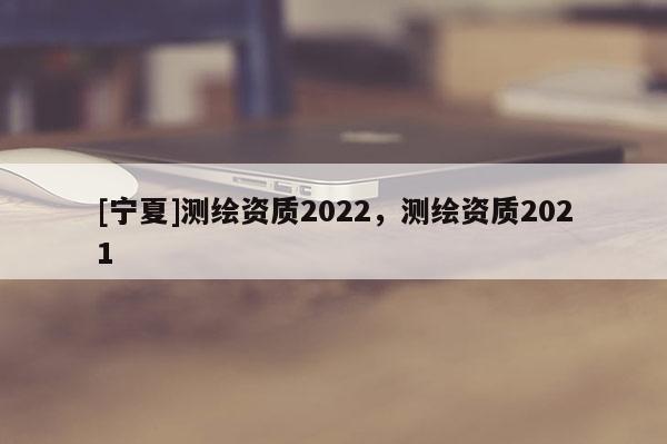 [寧夏]測繪資質(zhì)2022，測繪資質(zhì)2021
