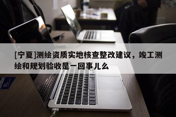 [寧夏]測繪資質(zhì)實地核查整改建議，竣工測繪和規(guī)劃驗收是一回事兒么