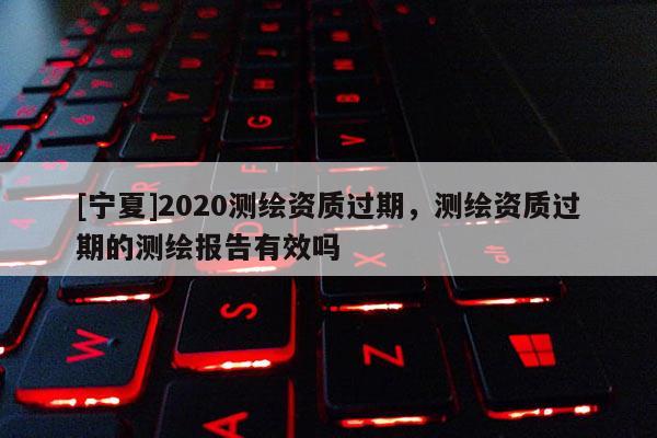[寧夏]2020測(cè)繪資質(zhì)過期，測(cè)繪資質(zhì)過期的測(cè)繪報(bào)告有效嗎
