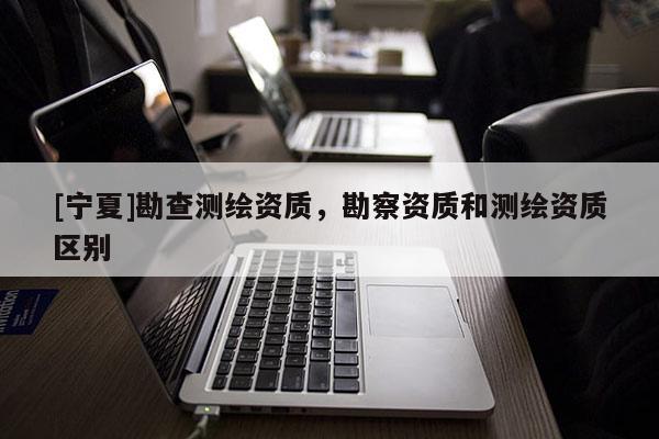 [寧夏]勘查測繪資質(zhì)，勘察資質(zhì)和測繪資質(zhì)區(qū)別