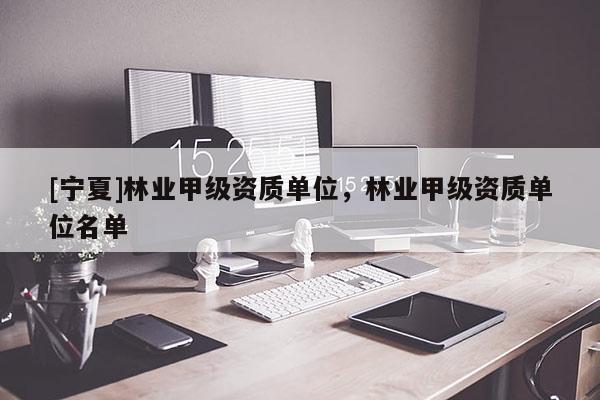 [寧夏]林業(yè)甲級資質(zhì)單位，林業(yè)甲級資質(zhì)單位名單
