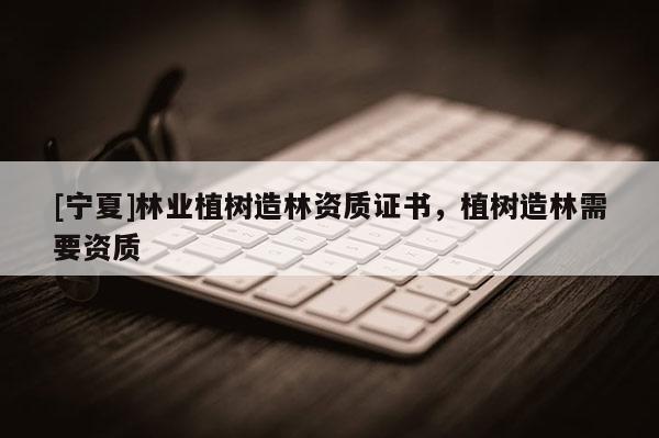 [寧夏]林業(yè)植樹(shù)造林資質(zhì)證書，植樹(shù)造林需要資質(zhì)